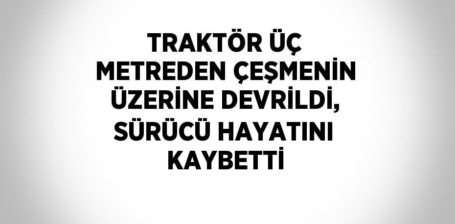 TRAKTÖR ÜÇ METREDEN ÇEŞMENİN ÜZERİNE DEVRİLDİ, SÜRÜCÜ HAYATINI KAYBETTİ