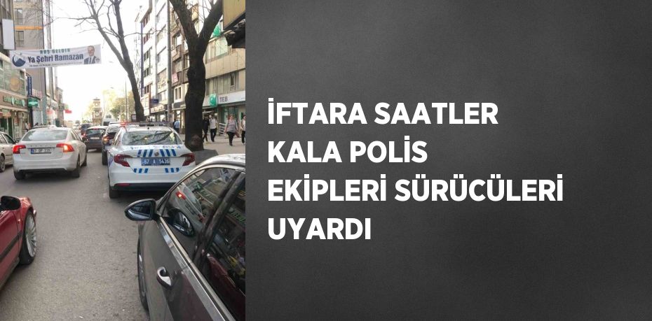 İFTARA SAATLER KALA POLİS EKİPLERİ SÜRÜCÜLERİ UYARDI