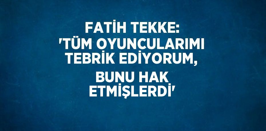 FATİH TEKKE: 'TÜM OYUNCULARIMI TEBRİK EDİYORUM, BUNU HAK ETMİŞLERDİ'