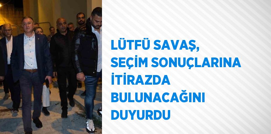 LÜTFÜ SAVAŞ, SEÇİM SONUÇLARINA İTİRAZDA BULUNACAĞINI DUYURDU