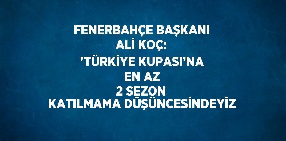 FENERBAHÇE BAŞKANI ALİ KOÇ: 'TÜRKİYE KUPASI’NA EN AZ 2 SEZON KATILMAMA DÜŞÜNCESİNDEYİZ