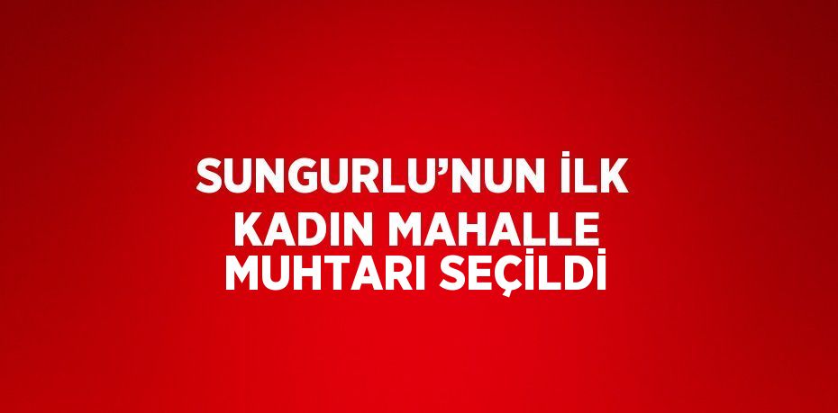 SUNGURLU’NUN İLK KADIN MAHALLE MUHTARI SEÇİLDİ