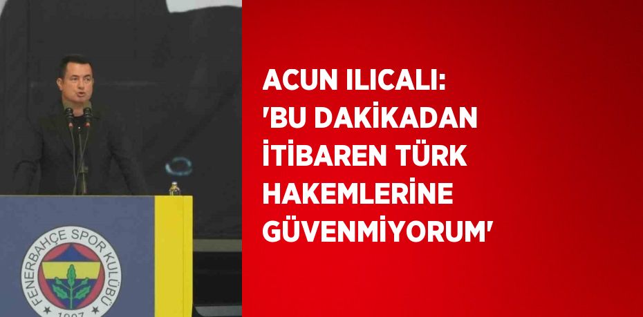 ACUN ILICALI: 'BU DAKİKADAN İTİBAREN TÜRK HAKEMLERİNE GÜVENMİYORUM'