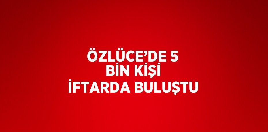 ÖZLÜCE’DE 5 BİN KİŞİ İFTARDA BULUŞTU