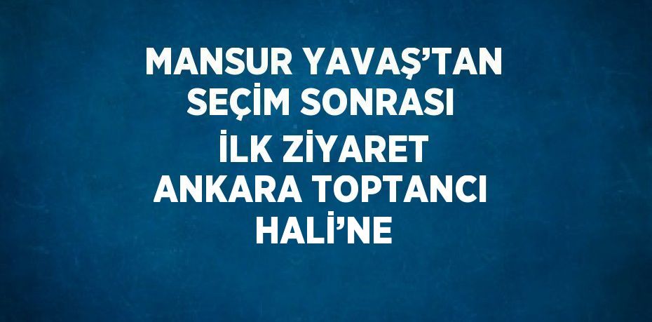 MANSUR YAVAŞ’TAN SEÇİM SONRASI İLK ZİYARET ANKARA TOPTANCI HALİ’NE