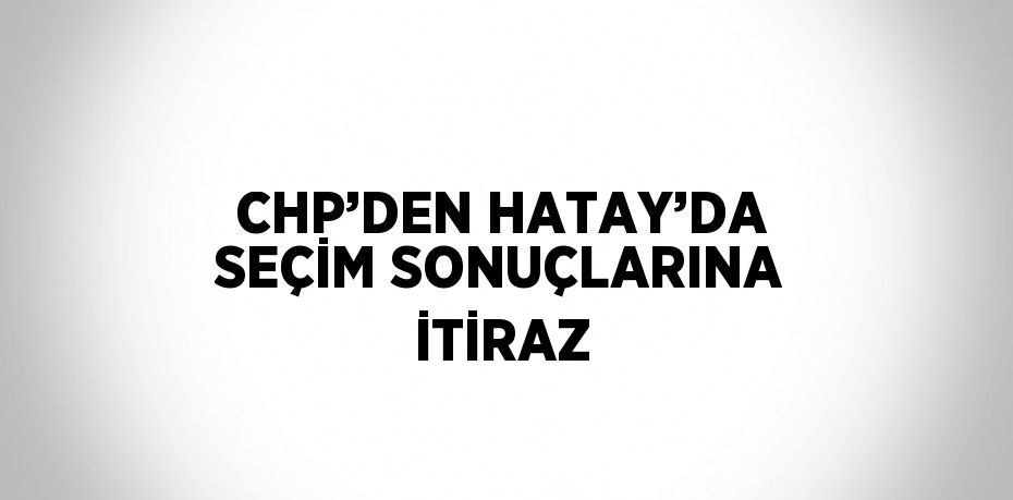 CHP’DEN HATAY’DA SEÇİM SONUÇLARINA İTİRAZ