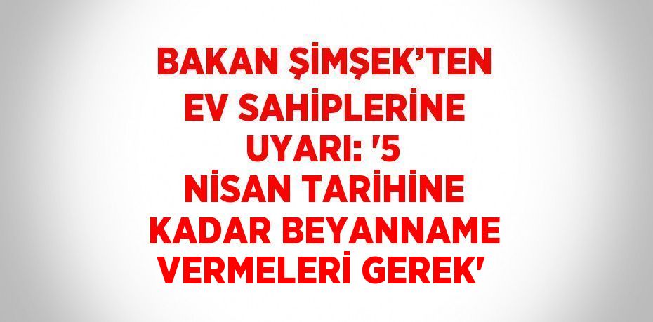 BAKAN ŞİMŞEK’TEN EV SAHİPLERİNE UYARI: '5 NİSAN TARİHİNE KADAR BEYANNAME VERMELERİ GEREK'