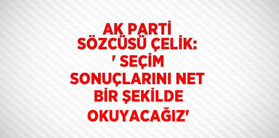 AK PARTİ SÖZCÜSÜ ÇELİK: ' SEÇİM SONUÇLARINI NET BİR ŞEKİLDE OKUYACAĞIZ'