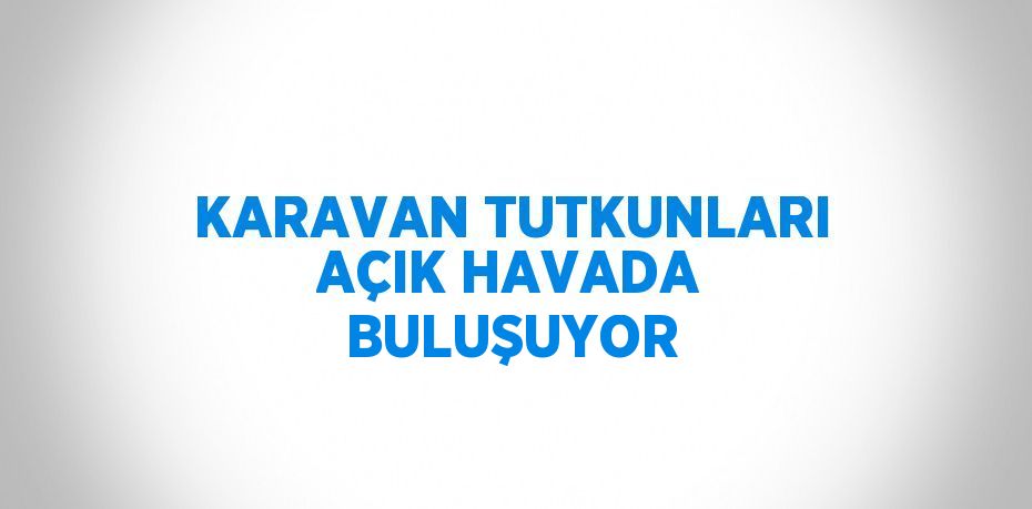 KARAVAN TUTKUNLARI AÇIK HAVADA BULUŞUYOR