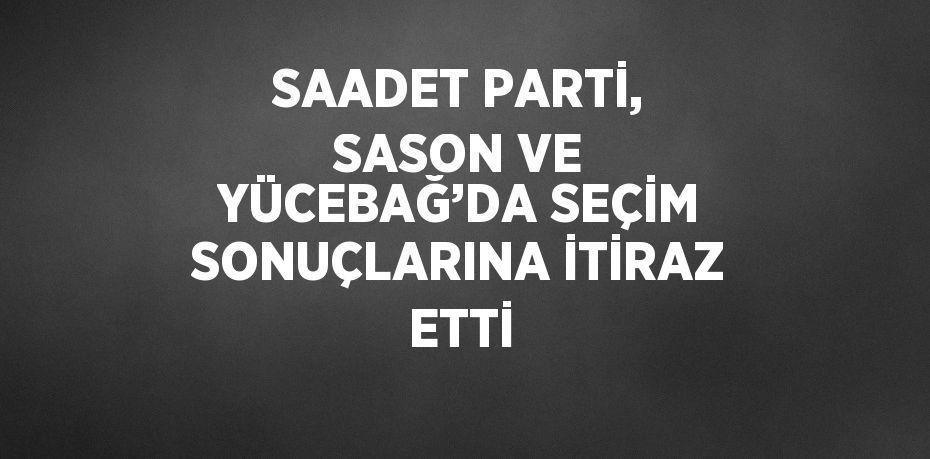 SAADET PARTİ, SASON VE YÜCEBAĞ’DA SEÇİM SONUÇLARINA İTİRAZ ETTİ