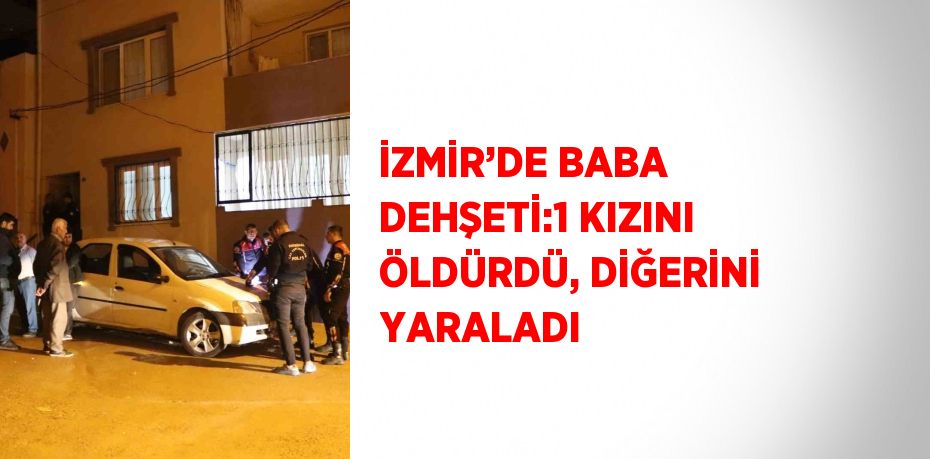 İZMİR’DE BABA DEHŞETİ:1 KIZINI ÖLDÜRDÜ, DİĞERİNİ YARALADI