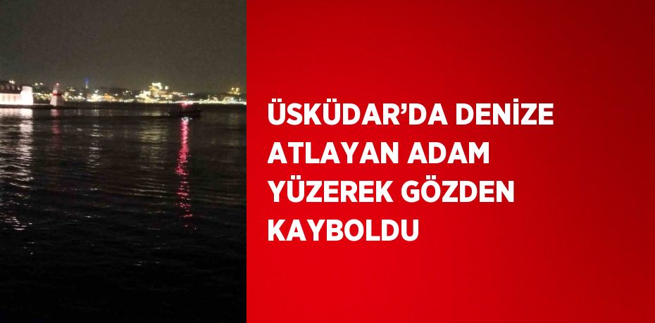 ÜSKÜDAR’DA DENİZE ATLAYAN ADAM YÜZEREK GÖZDEN KAYBOLDU