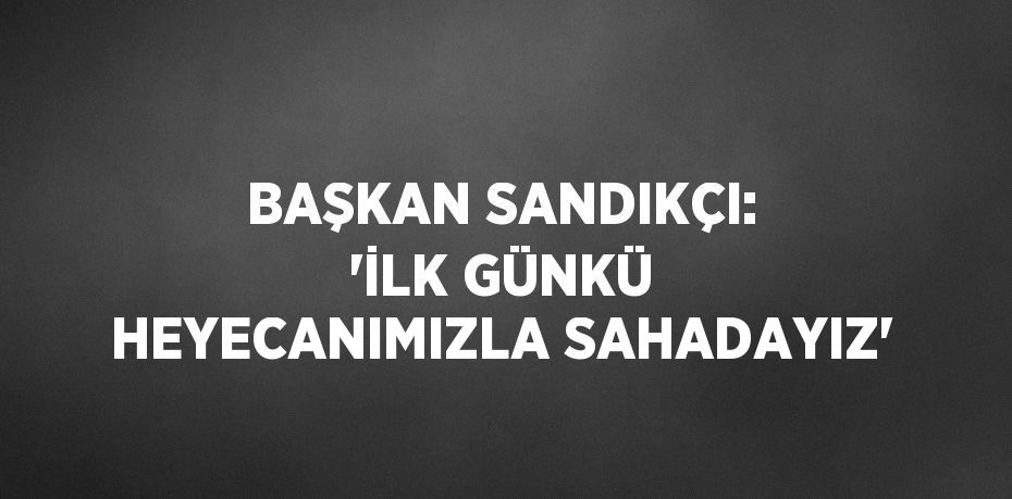 BAŞKAN SANDIKÇI: 'İLK GÜNKÜ HEYECANIMIZLA SAHADAYIZ'