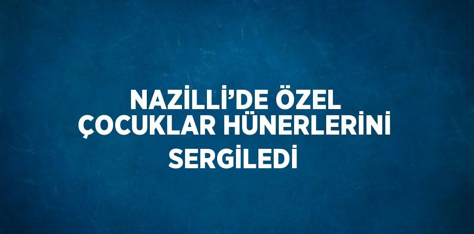 NAZİLLİ’DE ÖZEL ÇOCUKLAR HÜNERLERİNİ SERGİLEDİ