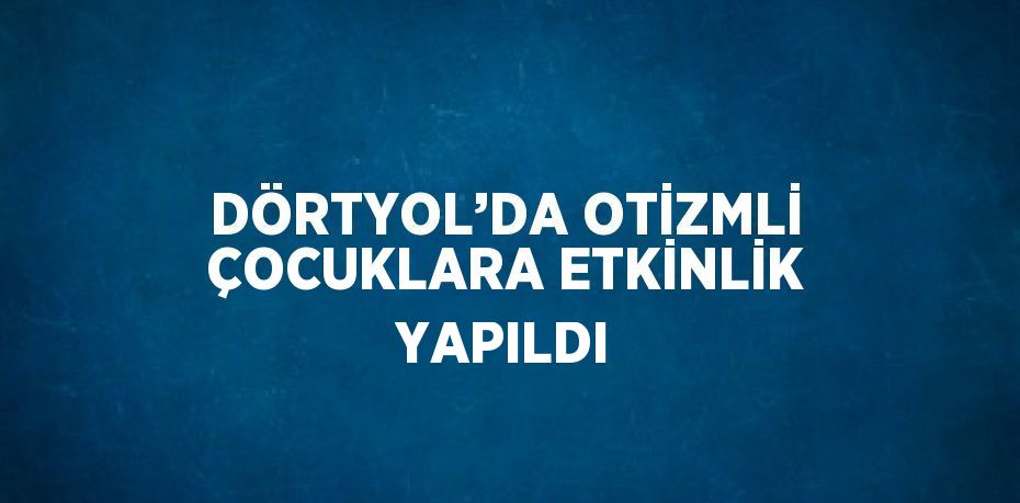 DÖRTYOL’DA OTİZMLİ ÇOCUKLARA ETKİNLİK YAPILDI