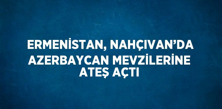 ERMENİSTAN, NAHÇIVAN’DA AZERBAYCAN MEVZİLERİNE ATEŞ AÇTI