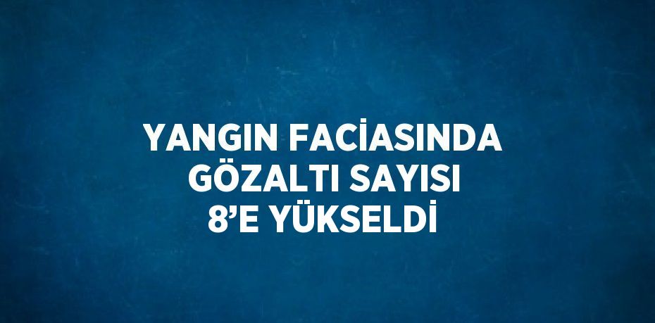 YANGIN FACİASINDA GÖZALTI SAYISI 8’E YÜKSELDİ