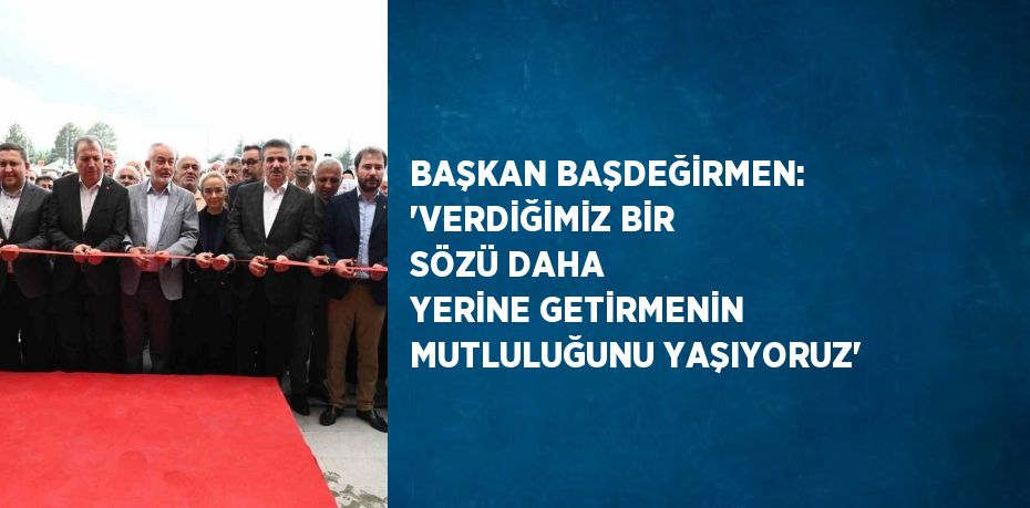 BAŞKAN BAŞDEĞİRMEN: 'VERDİĞİMİZ BİR SÖZÜ DAHA YERİNE GETİRMENİN MUTLULUĞUNU YAŞIYORUZ'