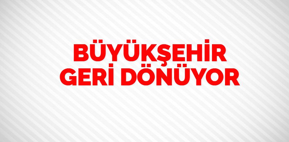 BÜYÜKŞEHİR GERİ DÖNÜYOR