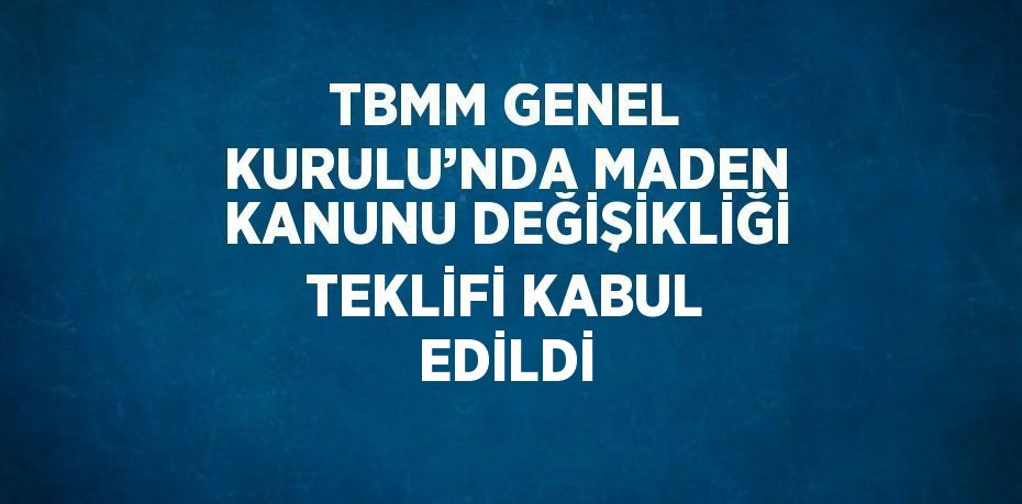 TBMM GENEL KURULU’NDA MADEN KANUNU DEĞİŞİKLİĞİ TEKLİFİ KABUL EDİLDİ