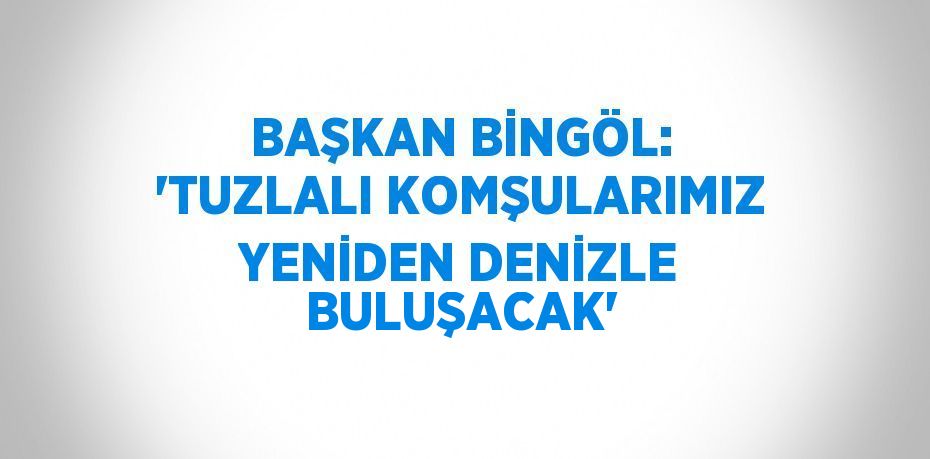 BAŞKAN BİNGÖL: 'TUZLALI KOMŞULARIMIZ YENİDEN DENİZLE BULUŞACAK'