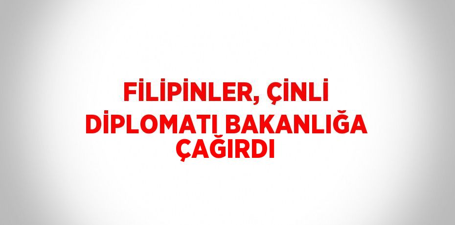 FİLİPİNLER, ÇİNLİ DİPLOMATI BAKANLIĞA ÇAĞIRDI