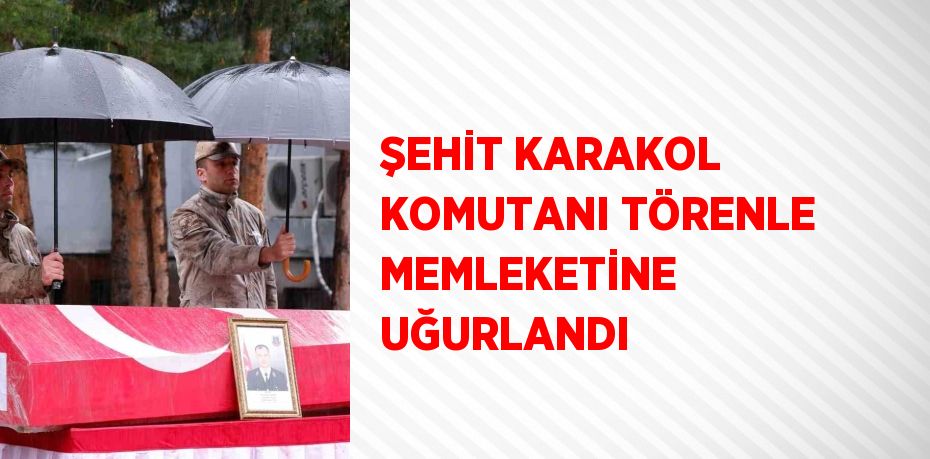 ŞEHİT KARAKOL KOMUTANI TÖRENLE MEMLEKETİNE UĞURLANDI