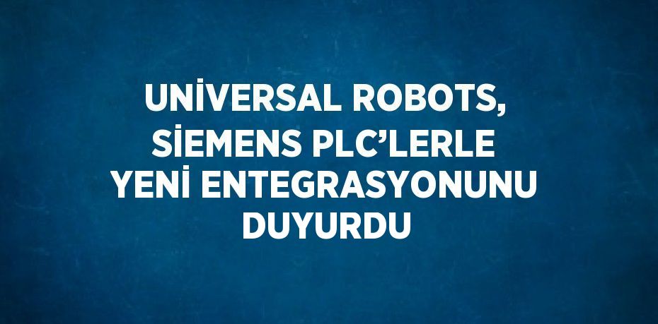 UNİVERSAL ROBOTS, SİEMENS PLC’LERLE YENİ ENTEGRASYONUNU DUYURDU