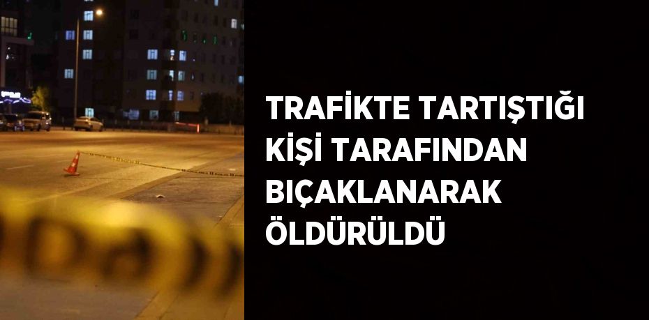 TRAFİKTE TARTIŞTIĞI KİŞİ TARAFINDAN BIÇAKLANARAK ÖLDÜRÜLDÜ