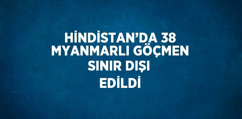 HİNDİSTAN’DA 38 MYANMARLI GÖÇMEN SINIR DIŞI EDİLDİ