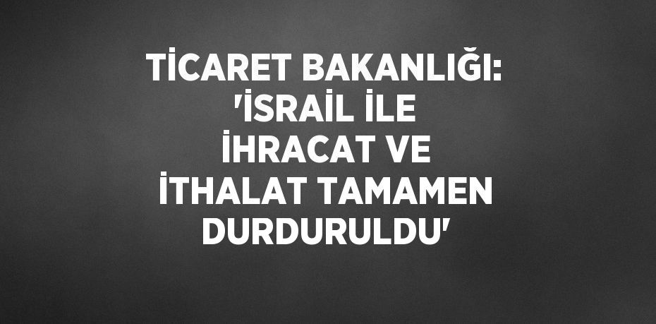 TİCARET BAKANLIĞI: 'İSRAİL İLE İHRACAT VE İTHALAT TAMAMEN DURDURULDU'