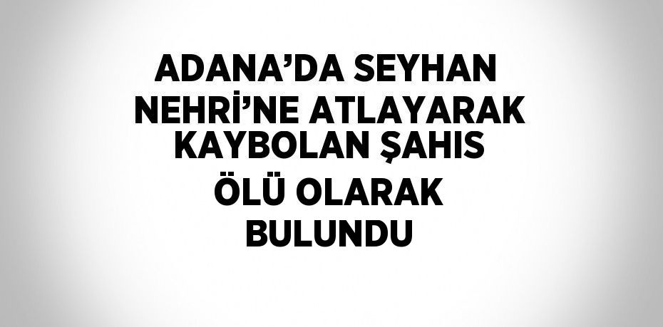 ADANA’DA SEYHAN NEHRİ’NE ATLAYARAK KAYBOLAN ŞAHIS ÖLÜ OLARAK BULUNDU