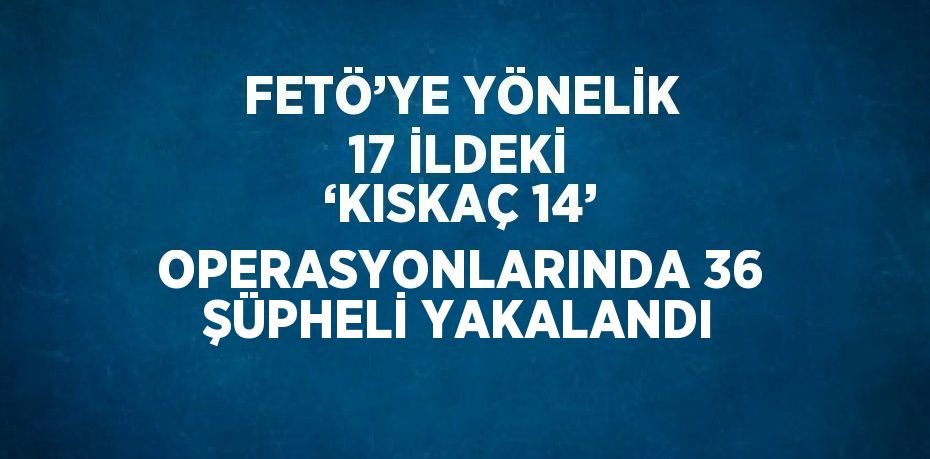 FETÖ’YE YÖNELİK 17 İLDEKİ ‘KISKAÇ 14’ OPERASYONLARINDA 36 ŞÜPHELİ YAKALANDI