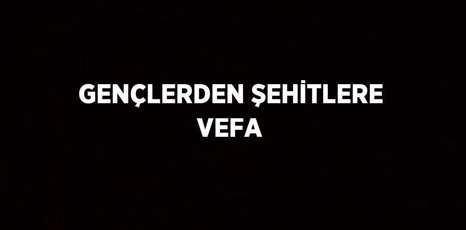 GENÇLERDEN ŞEHİTLERE VEFA