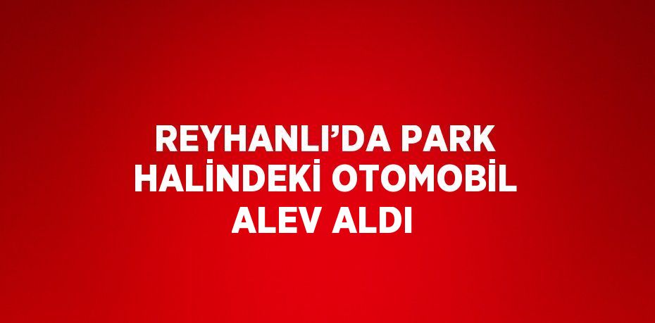REYHANLI’DA PARK HALİNDEKİ OTOMOBİL ALEV ALDI