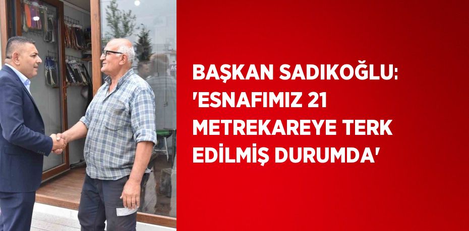 BAŞKAN SADIKOĞLU: 'ESNAFIMIZ 21 METREKAREYE TERK EDİLMİŞ DURUMDA'