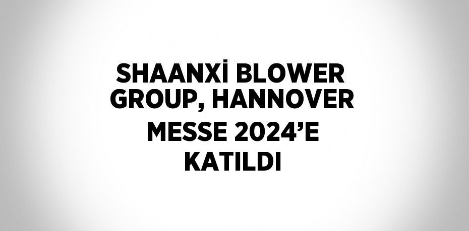 SHAANXİ BLOWER GROUP, HANNOVER MESSE 2024’E KATILDI