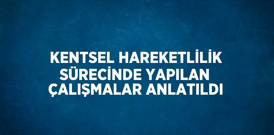 KENTSEL HAREKETLİLİK SÜRECİNDE YAPILAN ÇALIŞMALAR ANLATILDI