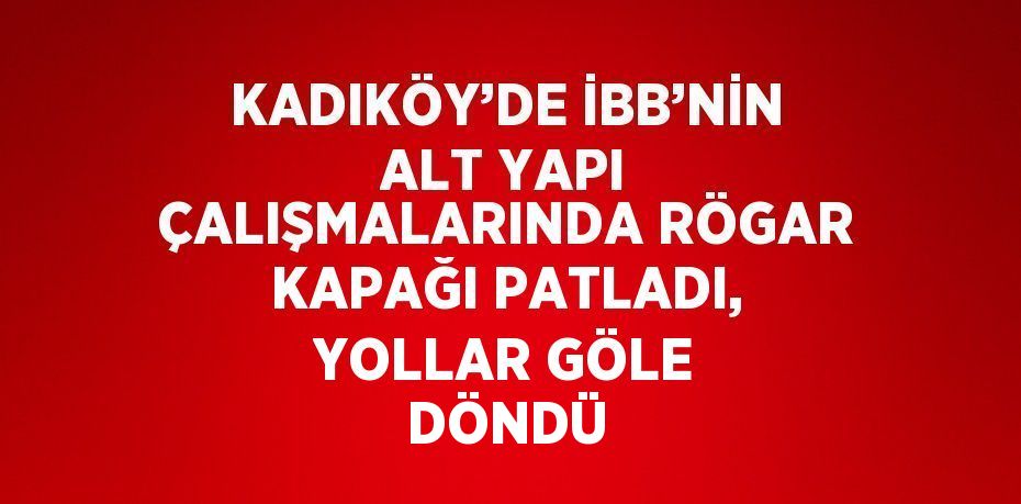 KADIKÖY’DE İBB’NİN ALT YAPI ÇALIŞMALARINDA RÖGAR KAPAĞI PATLADI, YOLLAR GÖLE DÖNDÜ