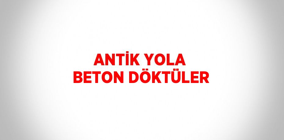 ANTİK YOLA BETON DÖKTÜLER