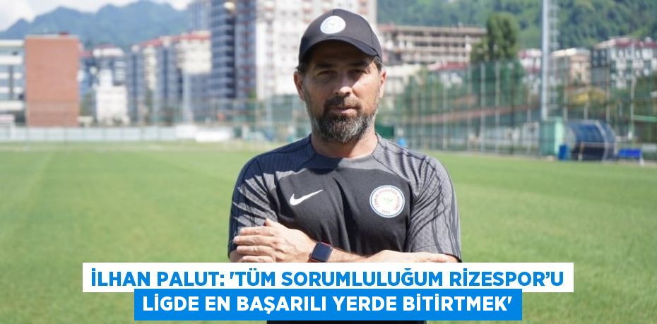 İLHAN PALUT: 'TÜM SORUMLULUĞUM RİZESPOR’U LİGDE EN BAŞARILI YERDE BİTİRTMEK'