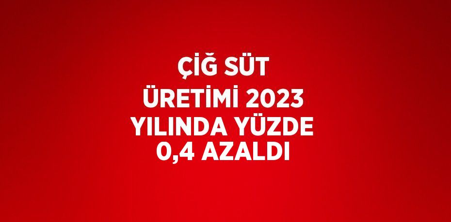 ÇİĞ SÜT ÜRETİMİ 2023 YILINDA YÜZDE 0,4 AZALDI