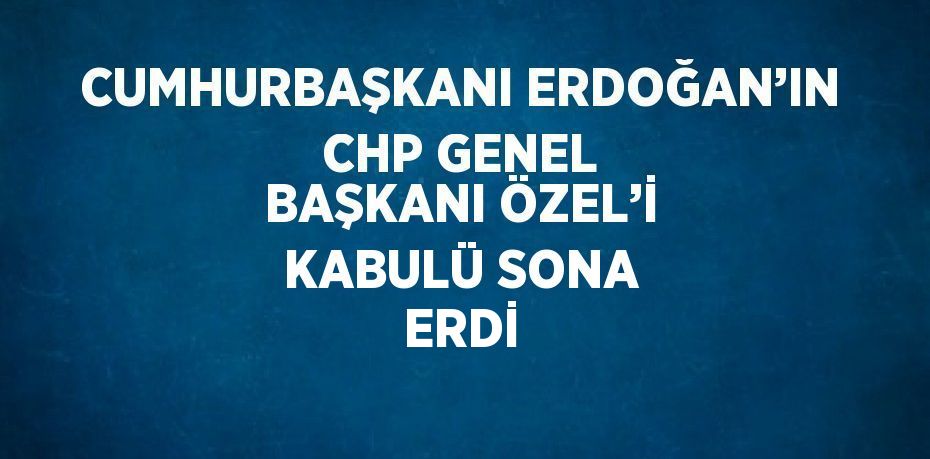 CUMHURBAŞKANI ERDOĞAN’IN CHP GENEL BAŞKANI ÖZEL’İ KABULÜ SONA ERDİ