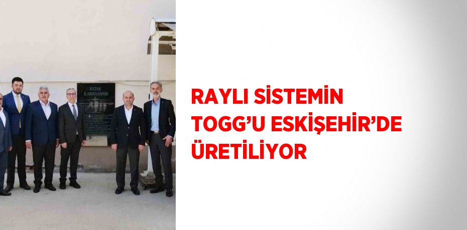 RAYLI SİSTEMİN TOGG’U ESKİŞEHİR’DE ÜRETİLİYOR