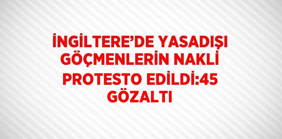 İNGİLTERE’DE YASADIŞI GÖÇMENLERİN NAKLİ PROTESTO EDİLDİ:45 GÖZALTI