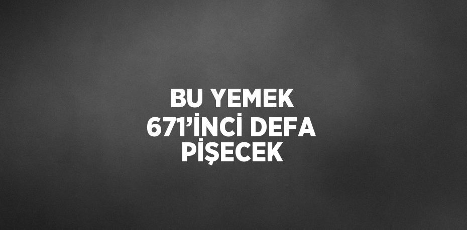 BU YEMEK 671’İNCİ DEFA PİŞECEK