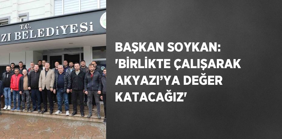 BAŞKAN SOYKAN: 'BİRLİKTE ÇALIŞARAK AKYAZI’YA DEĞER KATACAĞIZ'