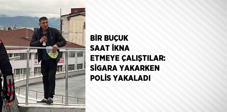 BİR BUÇUK SAAT İKNA ETMEYE ÇALIŞTILAR: SİGARA YAKARKEN POLİS YAKALADI