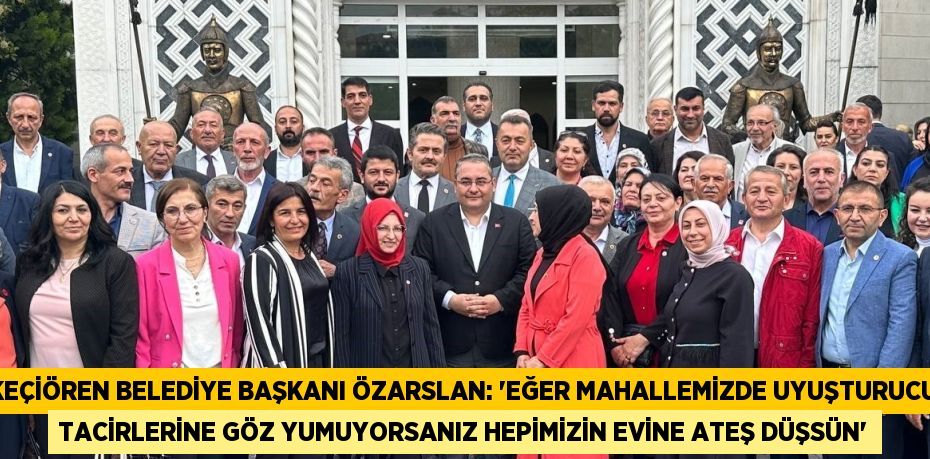 KEÇİÖREN BELEDİYE BAŞKANI ÖZARSLAN: 'EĞER MAHALLEMİZDE UYUŞTURUCU TACİRLERİNE GÖZ YUMUYORSANIZ HEPİMİZİN EVİNE ATEŞ DÜŞSÜN'