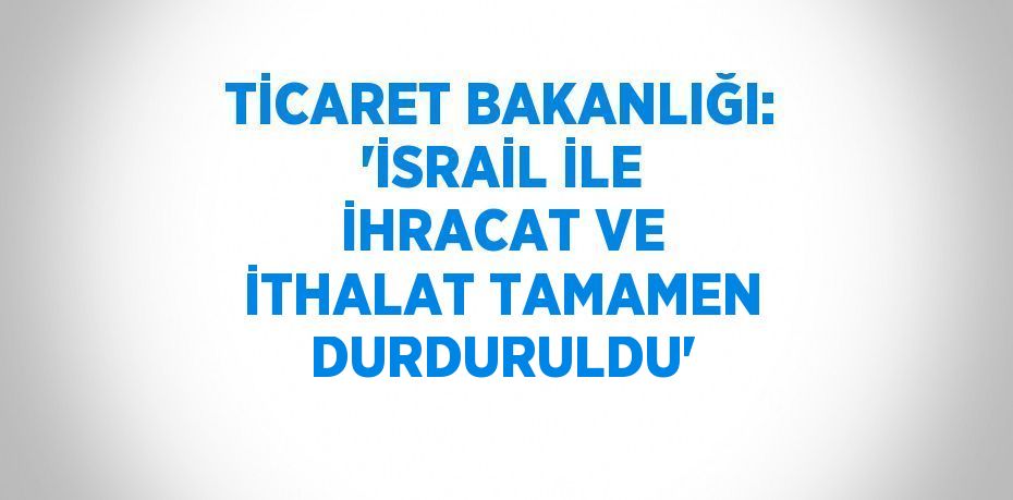 TİCARET BAKANLIĞI: 'İSRAİL İLE İHRACAT VE İTHALAT TAMAMEN DURDURULDU'